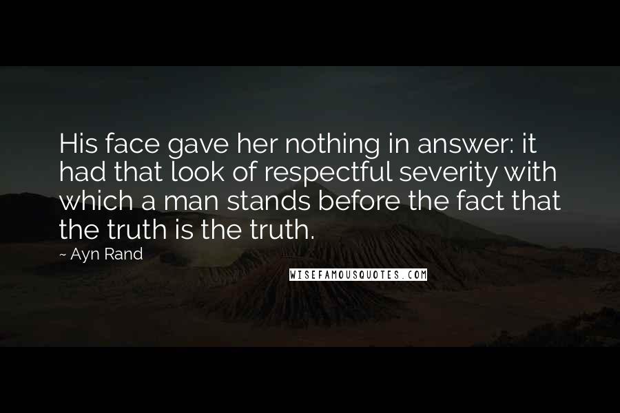 Ayn Rand Quotes: His face gave her nothing in answer: it had that look of respectful severity with which a man stands before the fact that the truth is the truth.