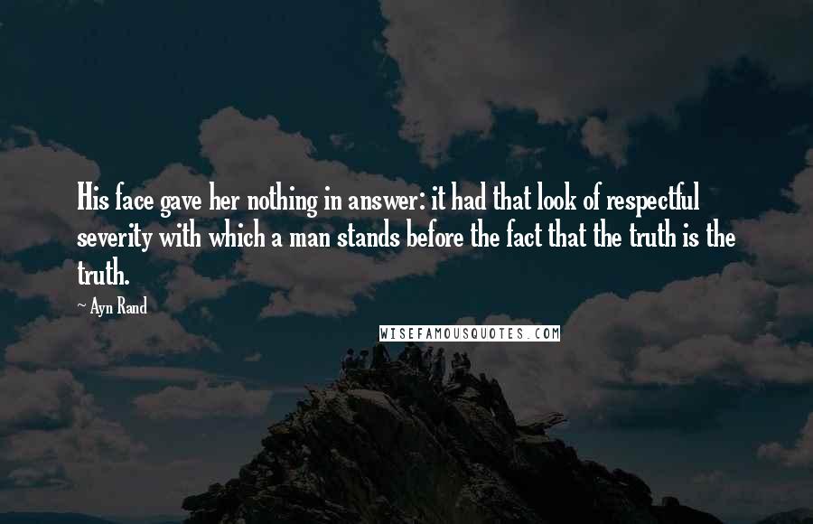 Ayn Rand Quotes: His face gave her nothing in answer: it had that look of respectful severity with which a man stands before the fact that the truth is the truth.