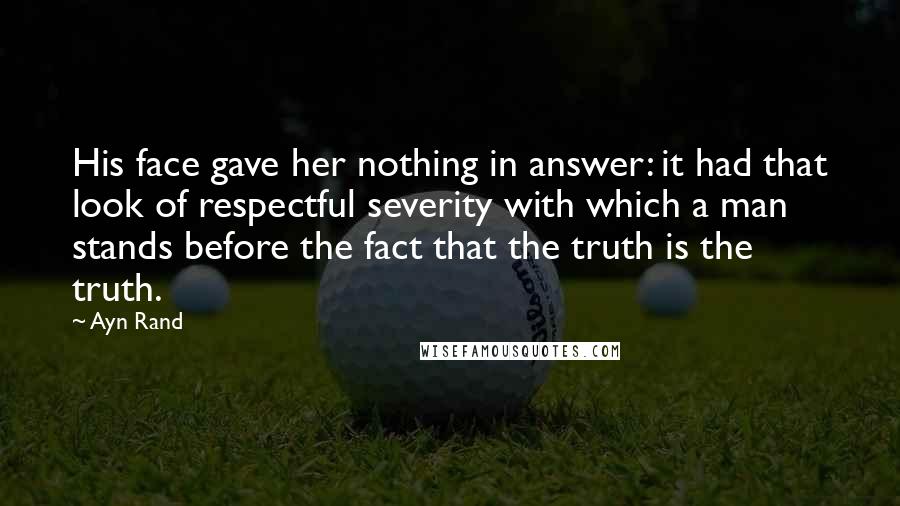 Ayn Rand Quotes: His face gave her nothing in answer: it had that look of respectful severity with which a man stands before the fact that the truth is the truth.