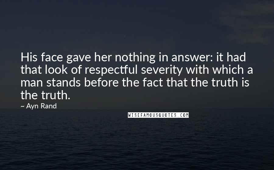 Ayn Rand Quotes: His face gave her nothing in answer: it had that look of respectful severity with which a man stands before the fact that the truth is the truth.