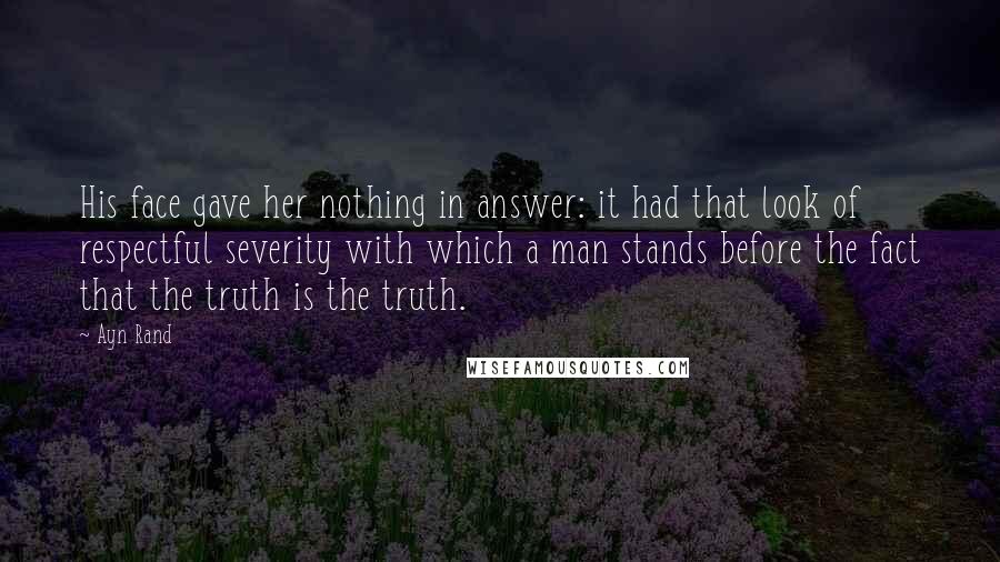 Ayn Rand Quotes: His face gave her nothing in answer: it had that look of respectful severity with which a man stands before the fact that the truth is the truth.
