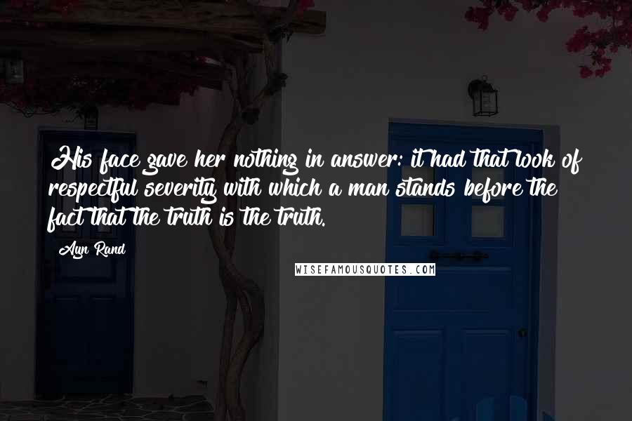 Ayn Rand Quotes: His face gave her nothing in answer: it had that look of respectful severity with which a man stands before the fact that the truth is the truth.