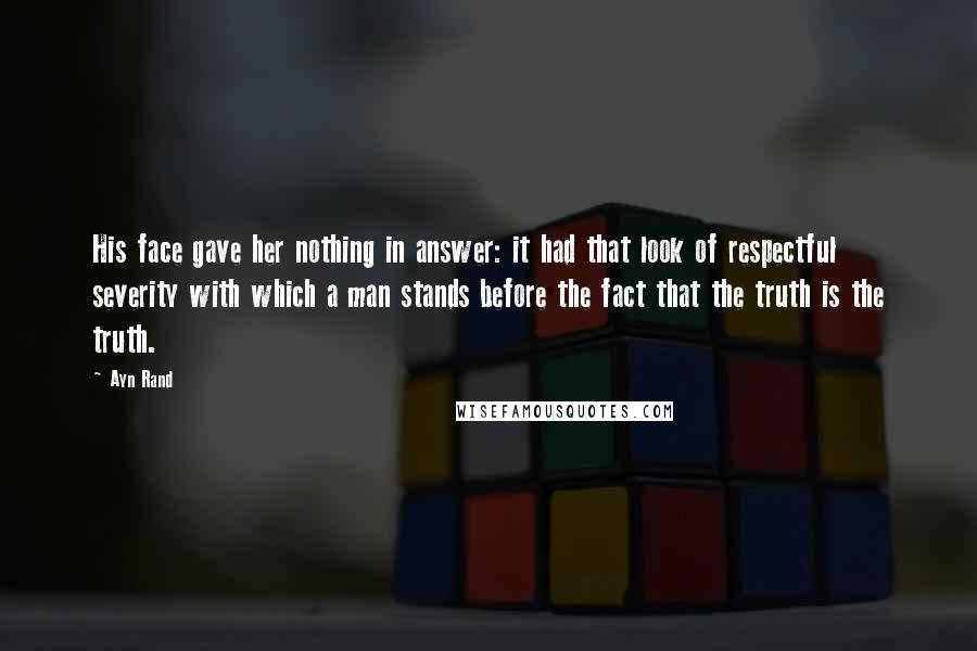 Ayn Rand Quotes: His face gave her nothing in answer: it had that look of respectful severity with which a man stands before the fact that the truth is the truth.