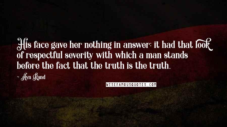 Ayn Rand Quotes: His face gave her nothing in answer: it had that look of respectful severity with which a man stands before the fact that the truth is the truth.