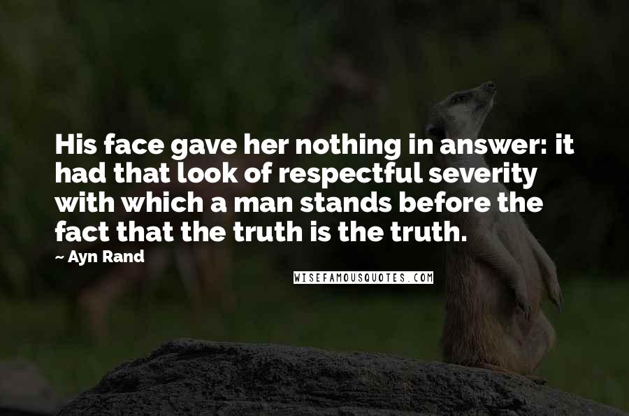 Ayn Rand Quotes: His face gave her nothing in answer: it had that look of respectful severity with which a man stands before the fact that the truth is the truth.