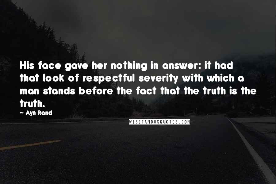 Ayn Rand Quotes: His face gave her nothing in answer: it had that look of respectful severity with which a man stands before the fact that the truth is the truth.