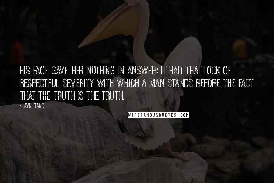 Ayn Rand Quotes: His face gave her nothing in answer: it had that look of respectful severity with which a man stands before the fact that the truth is the truth.