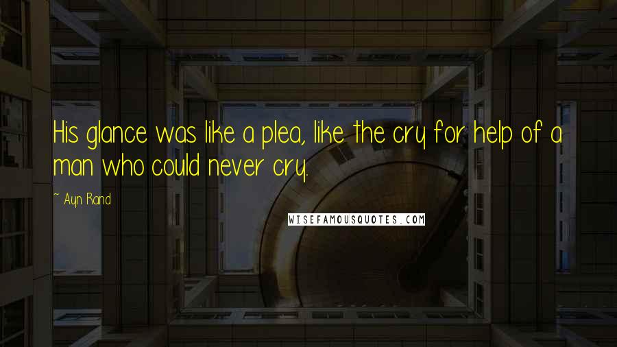 Ayn Rand Quotes: His glance was like a plea, like the cry for help of a man who could never cry.