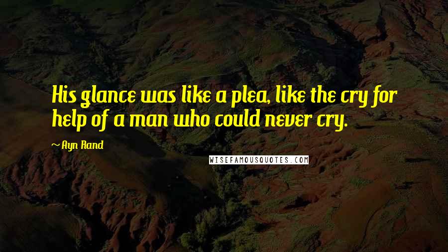 Ayn Rand Quotes: His glance was like a plea, like the cry for help of a man who could never cry.