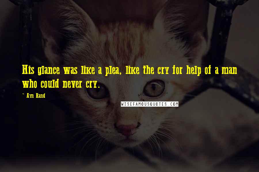 Ayn Rand Quotes: His glance was like a plea, like the cry for help of a man who could never cry.