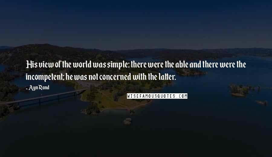 Ayn Rand Quotes: His view of the world was simple: there were the able and there were the incompetent; he was not concerned with the latter.