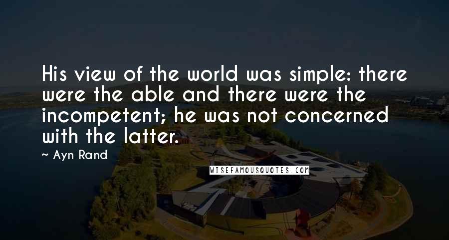 Ayn Rand Quotes: His view of the world was simple: there were the able and there were the incompetent; he was not concerned with the latter.