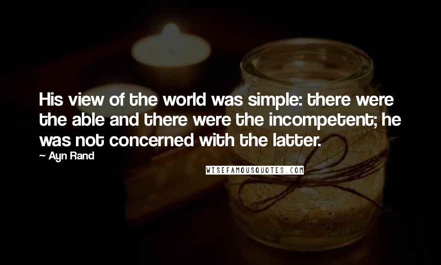 Ayn Rand Quotes: His view of the world was simple: there were the able and there were the incompetent; he was not concerned with the latter.