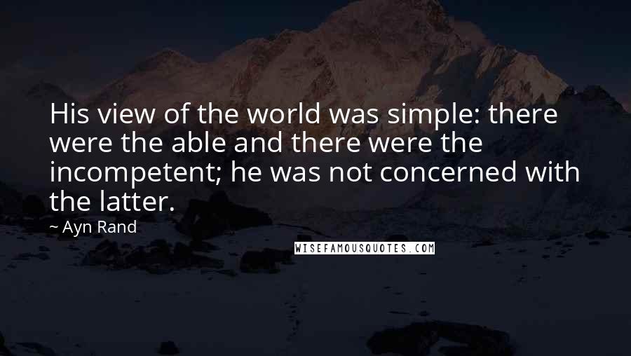 Ayn Rand Quotes: His view of the world was simple: there were the able and there were the incompetent; he was not concerned with the latter.