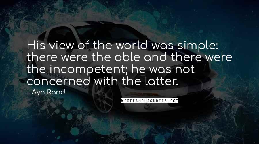 Ayn Rand Quotes: His view of the world was simple: there were the able and there were the incompetent; he was not concerned with the latter.