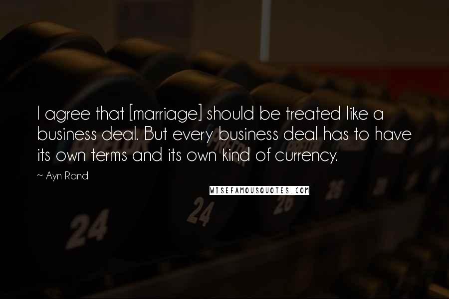 Ayn Rand Quotes: I agree that [marriage] should be treated like a business deal. But every business deal has to have its own terms and its own kind of currency.