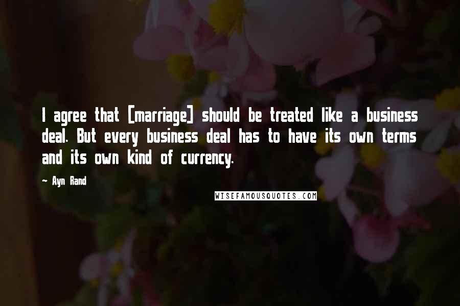 Ayn Rand Quotes: I agree that [marriage] should be treated like a business deal. But every business deal has to have its own terms and its own kind of currency.