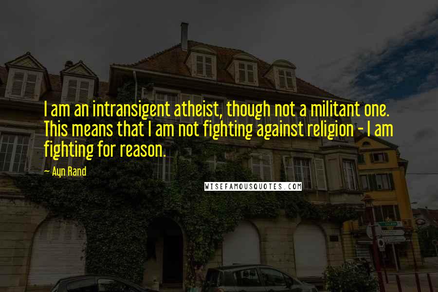 Ayn Rand Quotes: I am an intransigent atheist, though not a militant one. This means that I am not fighting against religion - I am fighting for reason.