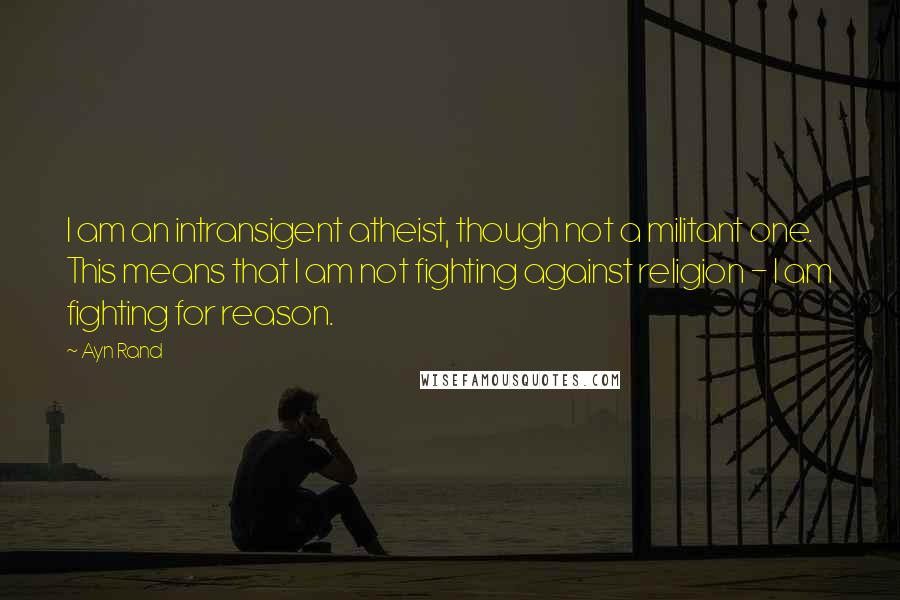 Ayn Rand Quotes: I am an intransigent atheist, though not a militant one. This means that I am not fighting against religion - I am fighting for reason.