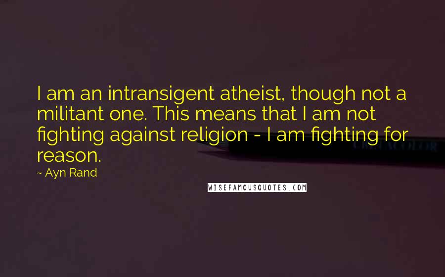 Ayn Rand Quotes: I am an intransigent atheist, though not a militant one. This means that I am not fighting against religion - I am fighting for reason.