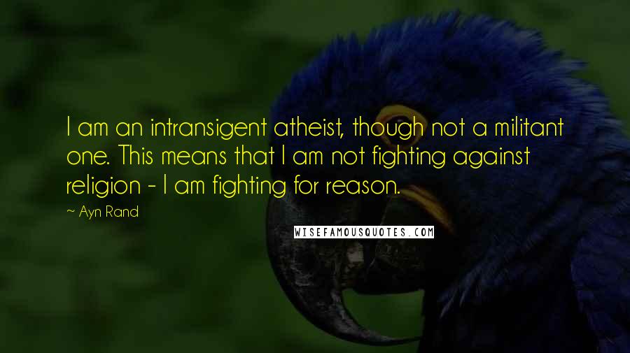 Ayn Rand Quotes: I am an intransigent atheist, though not a militant one. This means that I am not fighting against religion - I am fighting for reason.