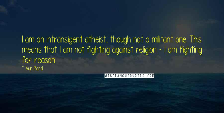Ayn Rand Quotes: I am an intransigent atheist, though not a militant one. This means that I am not fighting against religion - I am fighting for reason.
