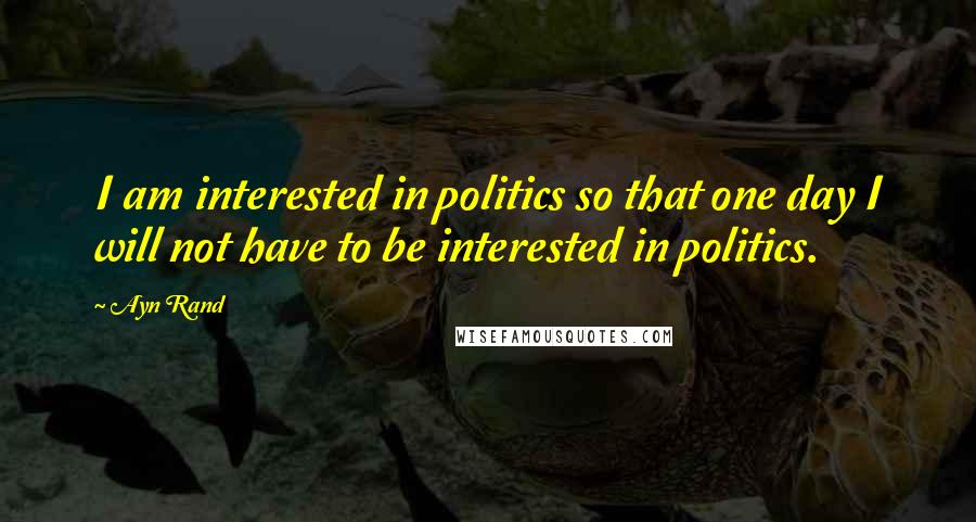 Ayn Rand Quotes: I am interested in politics so that one day I will not have to be interested in politics.