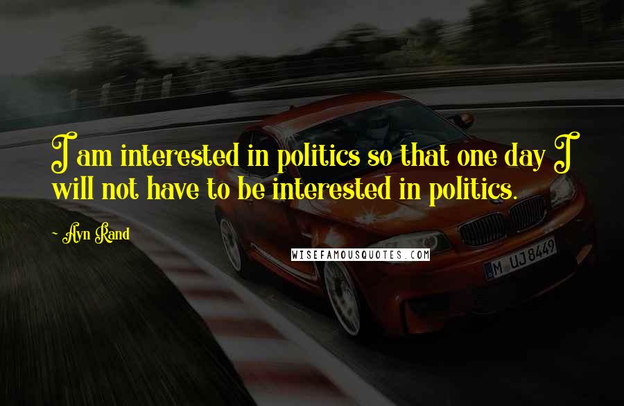 Ayn Rand Quotes: I am interested in politics so that one day I will not have to be interested in politics.