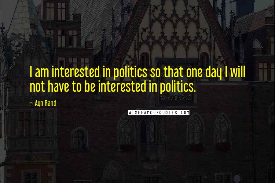 Ayn Rand Quotes: I am interested in politics so that one day I will not have to be interested in politics.