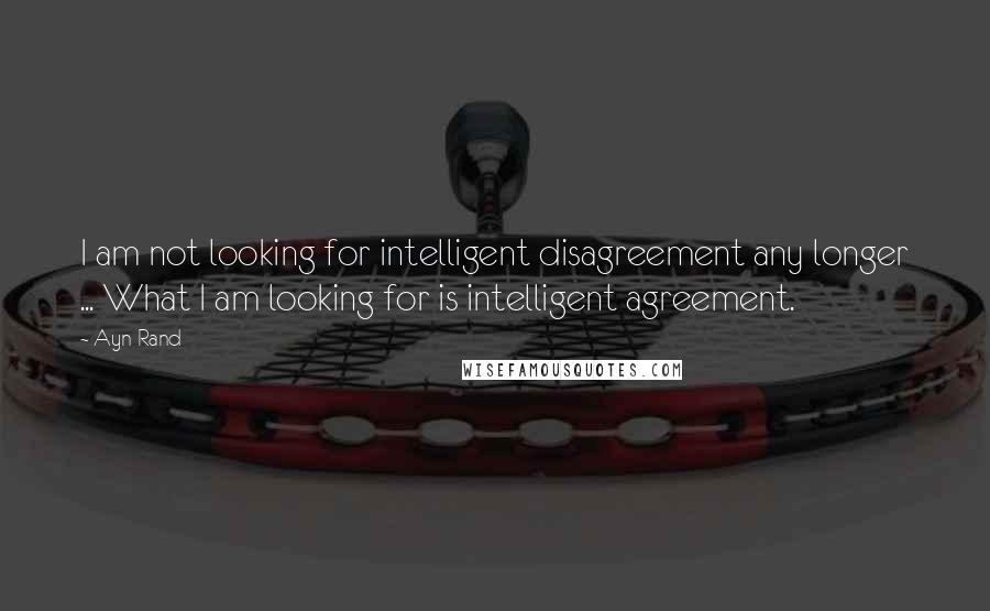 Ayn Rand Quotes: I am not looking for intelligent disagreement any longer ... What I am looking for is intelligent agreement.