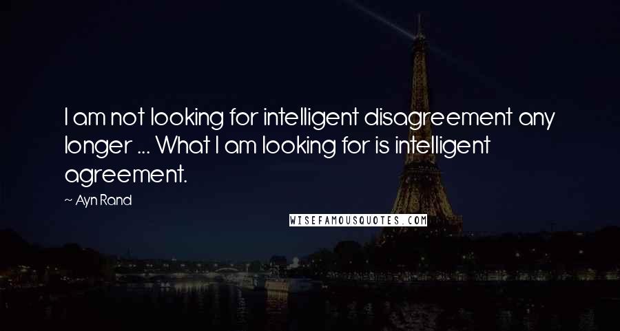 Ayn Rand Quotes: I am not looking for intelligent disagreement any longer ... What I am looking for is intelligent agreement.