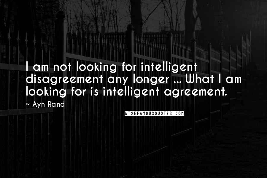 Ayn Rand Quotes: I am not looking for intelligent disagreement any longer ... What I am looking for is intelligent agreement.