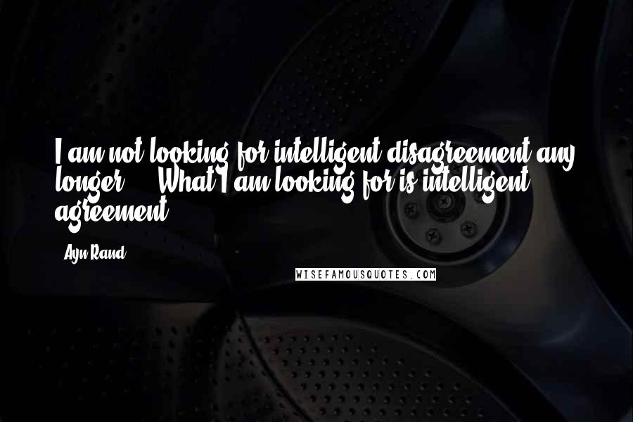 Ayn Rand Quotes: I am not looking for intelligent disagreement any longer ... What I am looking for is intelligent agreement.