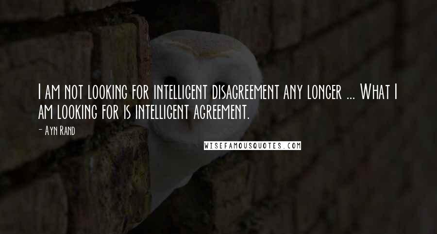 Ayn Rand Quotes: I am not looking for intelligent disagreement any longer ... What I am looking for is intelligent agreement.