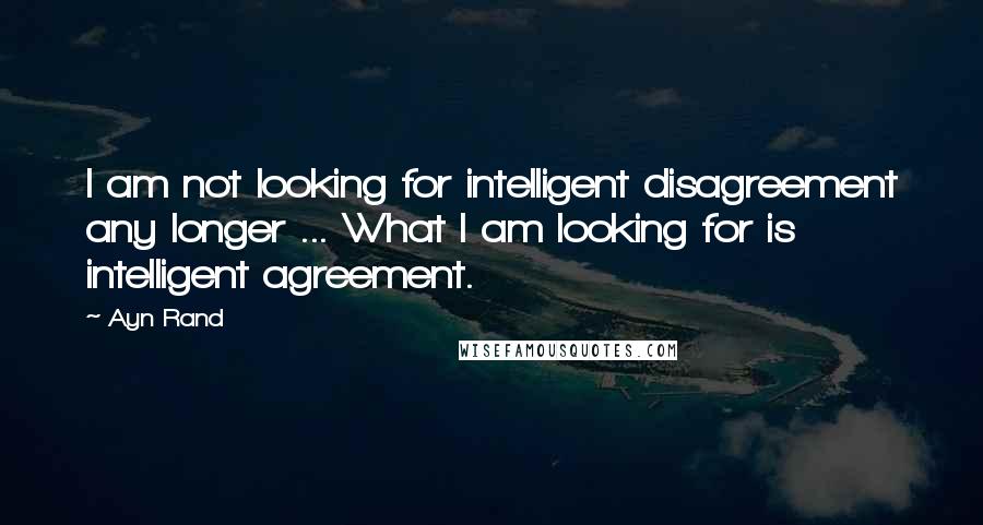 Ayn Rand Quotes: I am not looking for intelligent disagreement any longer ... What I am looking for is intelligent agreement.