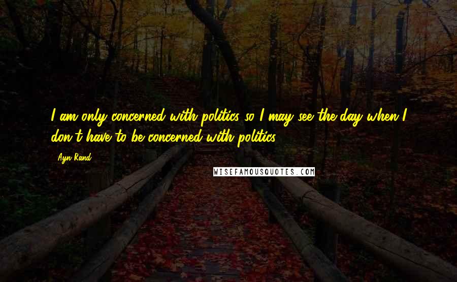 Ayn Rand Quotes: I am only concerned with politics so I may see the day when I don't have to be concerned with politics.