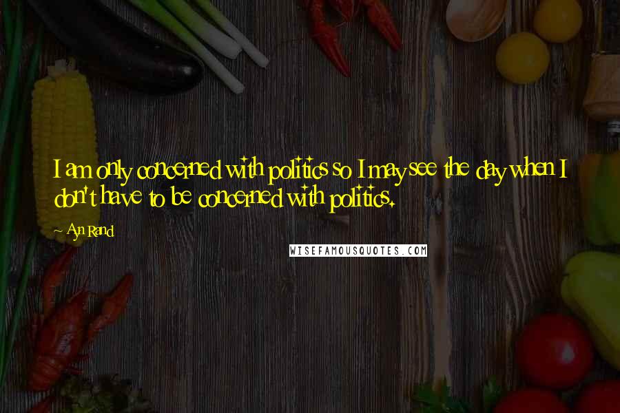 Ayn Rand Quotes: I am only concerned with politics so I may see the day when I don't have to be concerned with politics.