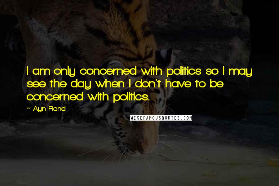 Ayn Rand Quotes: I am only concerned with politics so I may see the day when I don't have to be concerned with politics.