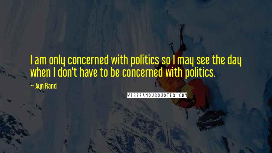 Ayn Rand Quotes: I am only concerned with politics so I may see the day when I don't have to be concerned with politics.