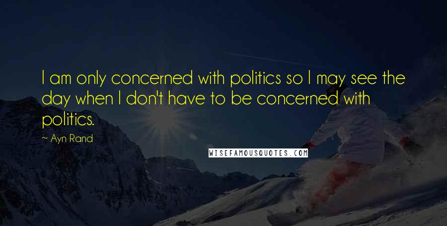 Ayn Rand Quotes: I am only concerned with politics so I may see the day when I don't have to be concerned with politics.