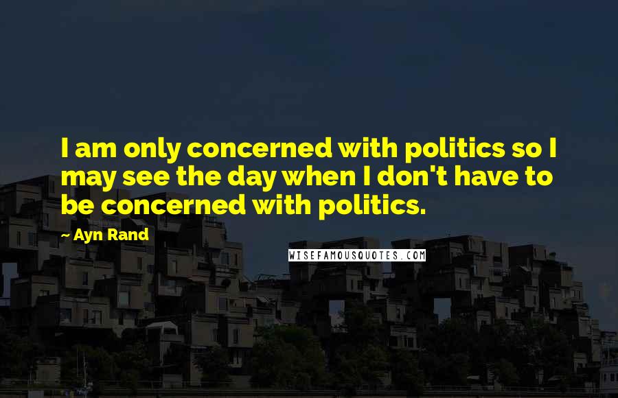 Ayn Rand Quotes: I am only concerned with politics so I may see the day when I don't have to be concerned with politics.