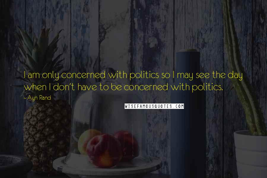 Ayn Rand Quotes: I am only concerned with politics so I may see the day when I don't have to be concerned with politics.