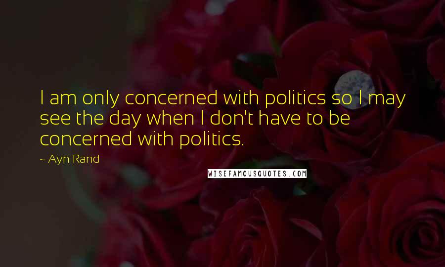 Ayn Rand Quotes: I am only concerned with politics so I may see the day when I don't have to be concerned with politics.