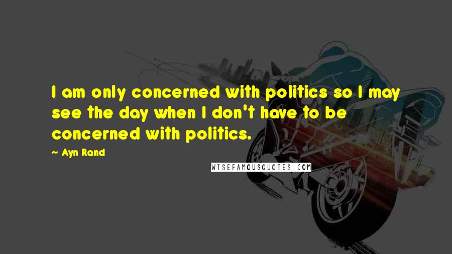 Ayn Rand Quotes: I am only concerned with politics so I may see the day when I don't have to be concerned with politics.