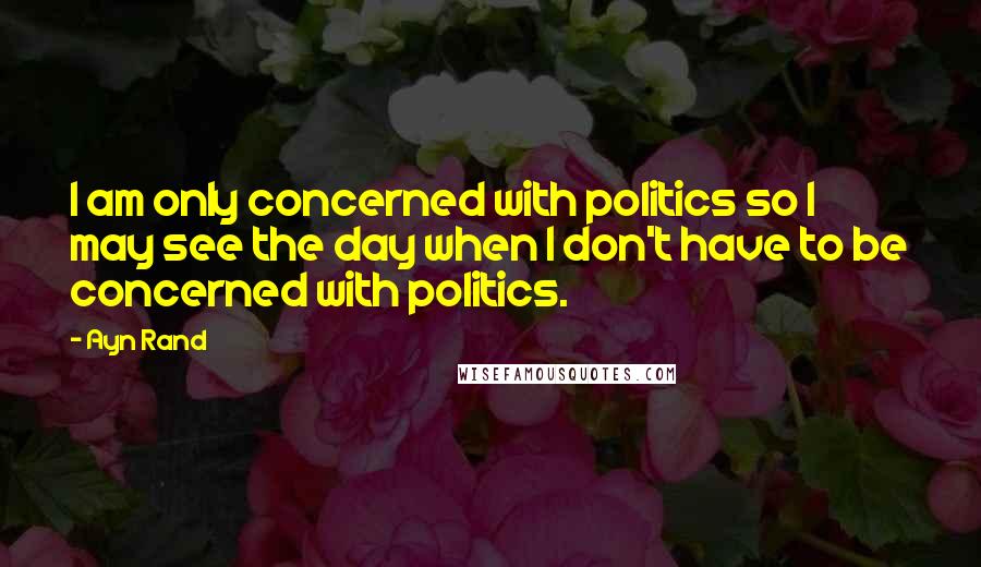 Ayn Rand Quotes: I am only concerned with politics so I may see the day when I don't have to be concerned with politics.