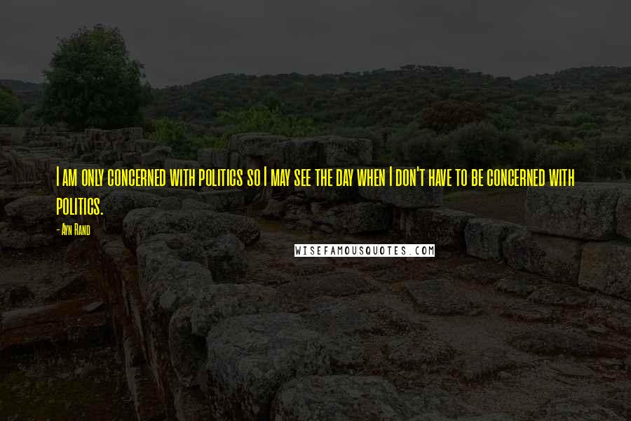 Ayn Rand Quotes: I am only concerned with politics so I may see the day when I don't have to be concerned with politics.