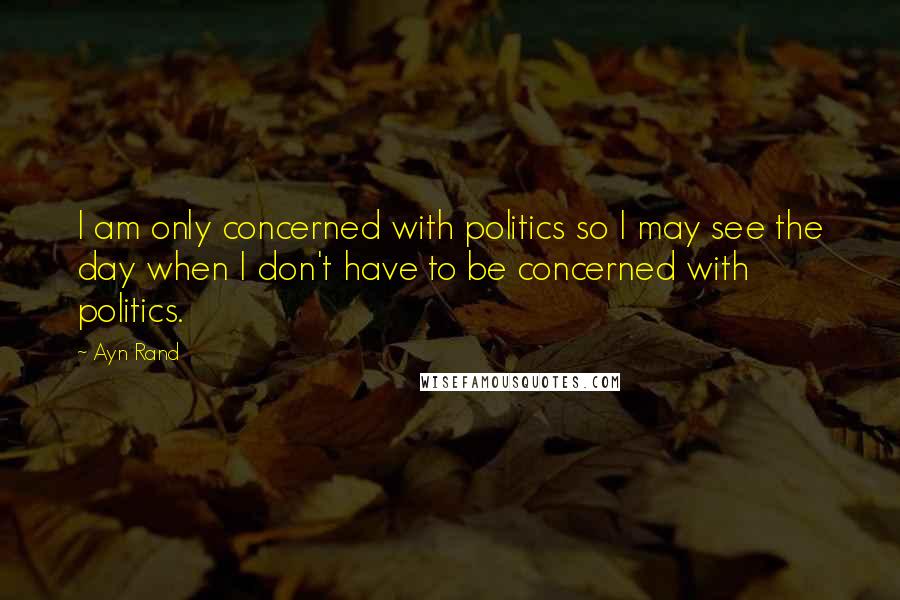 Ayn Rand Quotes: I am only concerned with politics so I may see the day when I don't have to be concerned with politics.