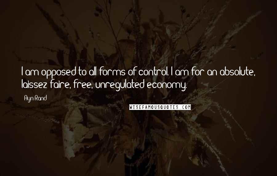 Ayn Rand Quotes: I am opposed to all forms of control. I am for an absolute, laissez-faire, free, unregulated economy.