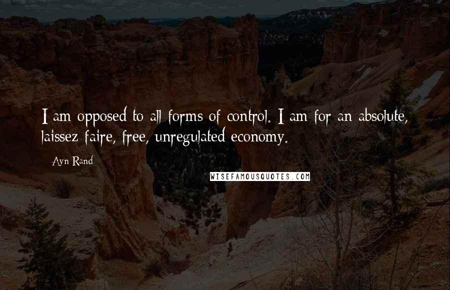 Ayn Rand Quotes: I am opposed to all forms of control. I am for an absolute, laissez-faire, free, unregulated economy.