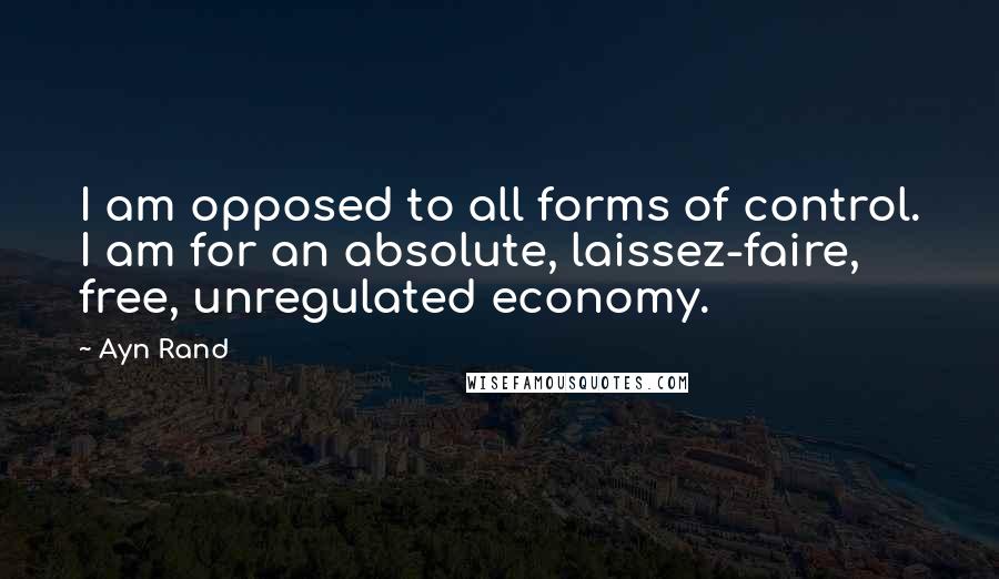 Ayn Rand Quotes: I am opposed to all forms of control. I am for an absolute, laissez-faire, free, unregulated economy.